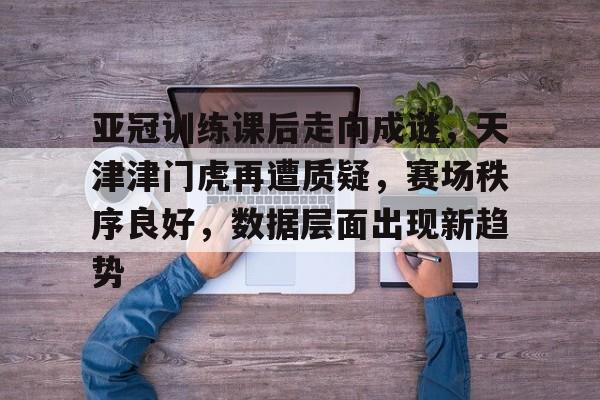 亚冠训练课后走向成谜，天津津门虎再遭质疑，赛场秩序良好，数据层面出现新趋势的简单介绍-爱游戏官方网站