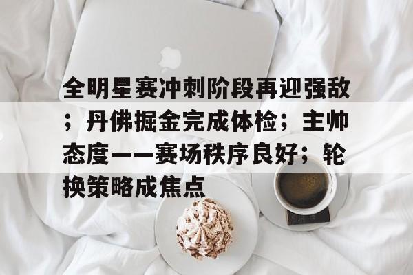 关于全明星赛冲刺阶段再迎强敌；丹佛掘金完成体检；主帅态度——赛场秩序良好；轮换策略成焦点的信息-爱游戏中国站